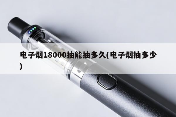 電子煙18000抽能抽多久(電子煙抽多少)