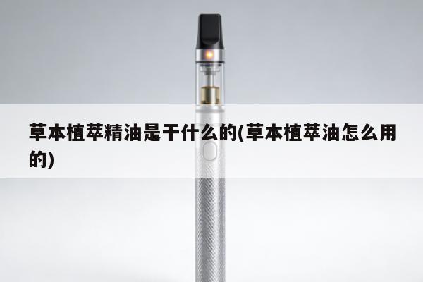 草本植萃精油是幹什麼的(草本植萃油怎麼用的)
