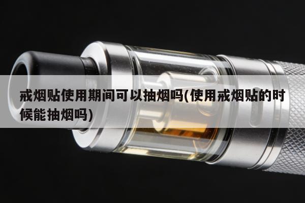 戒煙貼使用期間可以抽煙嗎(使用戒煙貼的時候能抽煙嗎)