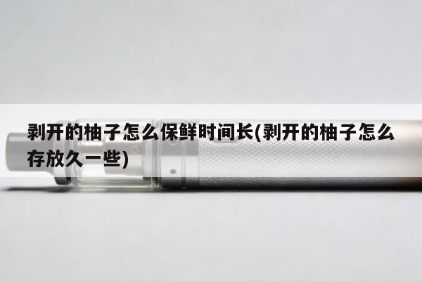 剝開的柚子怎麼保鮮時間長(剝開的柚子怎麼存放久一些)