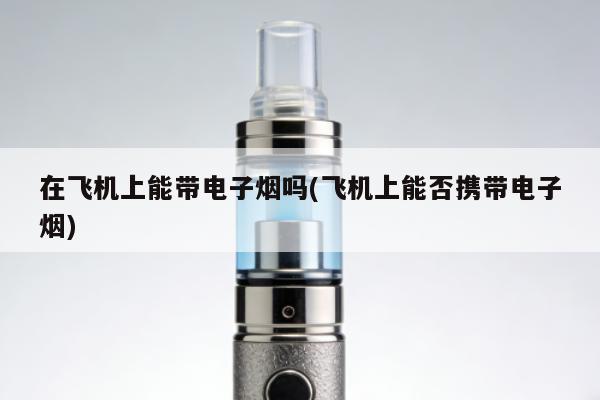 在飛機上能帶電子煙嗎(飛機上能否攜帶電子煙)