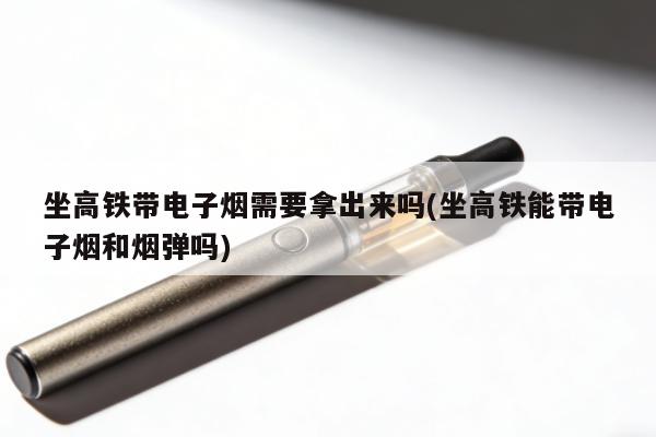 坐高鐵帶電子煙需要拿出來嗎(坐高鐵能帶電子煙和煙彈嗎)