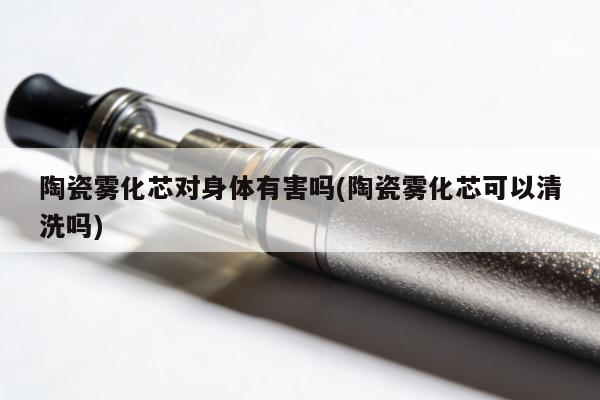 陶瓷霧化芯對身體有害嗎(陶瓷霧化芯可以清洗嗎)