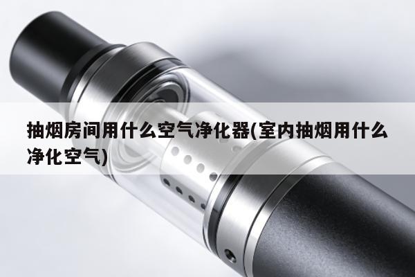 抽煙房間用什麼空氣凈化器(室內抽煙用什麼凈化空氣)