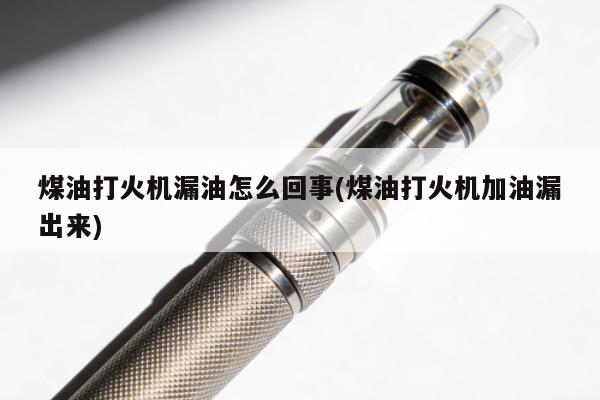 煤油打火機漏油怎麼回事(煤油打火機加油漏出來)