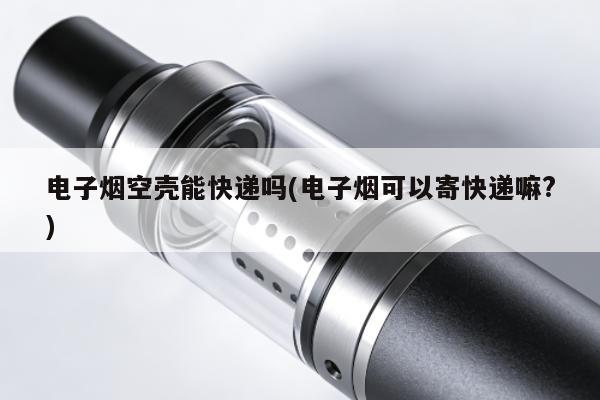 電子煙空殼能快遞嗎(電子煙可以寄快遞嘛?)
