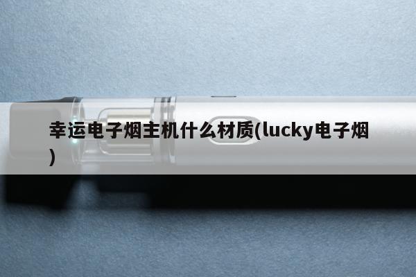 幸運電子煙主機什麼材質(lucky電子煙)