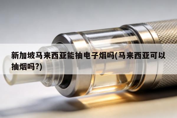 新加坡馬來西亞能抽電子煙嗎(馬來西亞可以抽煙嗎?)