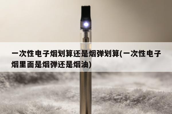 一次性電子煙劃算還是煙彈劃算(一次性電子煙裏面是煙彈還是煙油)