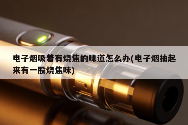 電子煙吸著有燒焦的味道怎麼辦(電子煙抽起來有一股燒焦味)