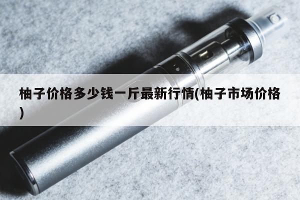 柚子價格多少錢一斤最新行情(柚子市場價格)