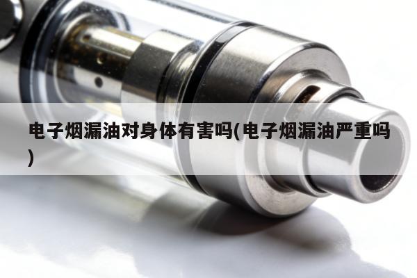 電子煙漏油對身體有害嗎(電子煙漏油嚴重嗎)