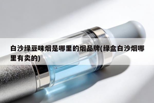 白沙綠豆味煙是哪裏的煙品牌(綠盒白沙煙哪裏有賣的)