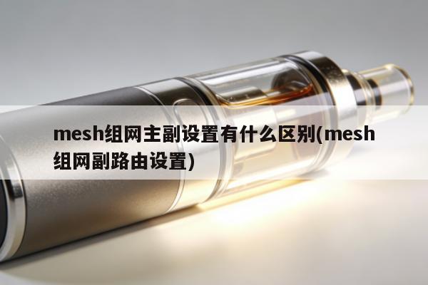 mesh組網主副設置有什麼區別(mesh組網副路由設置)