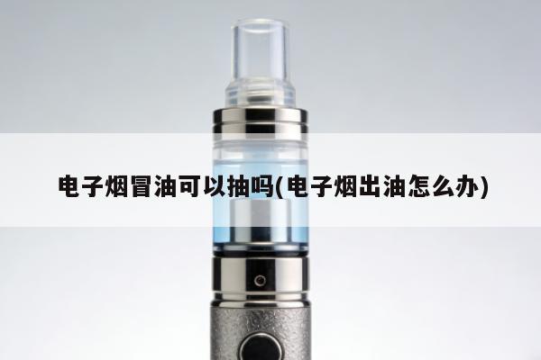 電子煙冒油可以抽嗎(電子煙出油怎麼辦)