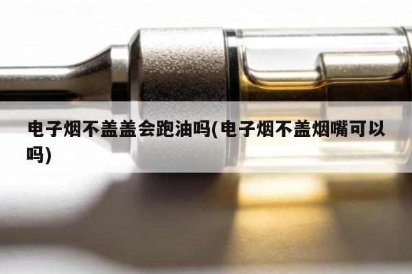 電子煙不蓋蓋會跑油嗎(電子煙不蓋煙嘴可以嗎)