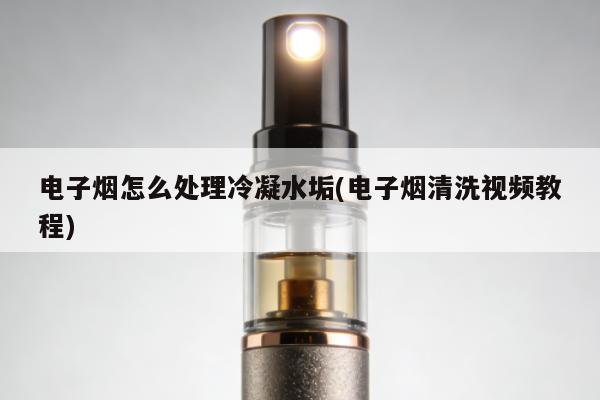 電子煙怎麼處理冷凝水垢(電子煙清洗視頻教程)