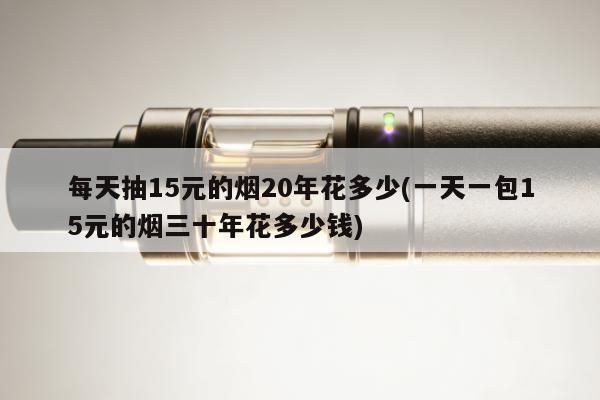每天抽15元的煙20年花多少(一天一包15元的煙三十年花多少錢)