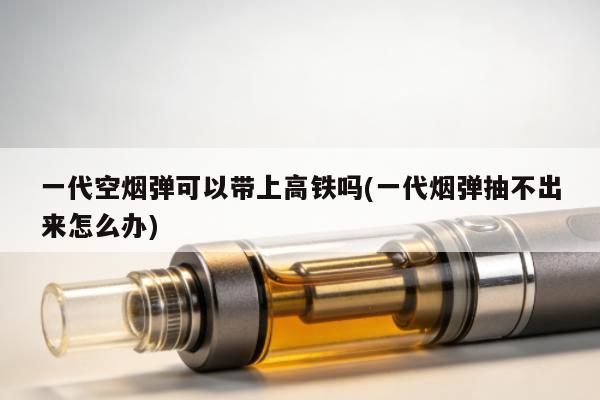 一代空煙彈可以帶上高鐵嗎(一代煙彈抽不出來怎麼辦)