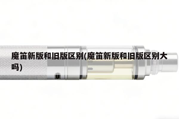 魔笛新版和舊版區別(魔笛新版和舊版區別大嗎)