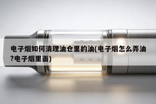 電子煙如何清理油倉裏的油(電子煙怎麼弄油?電子煙裏面)