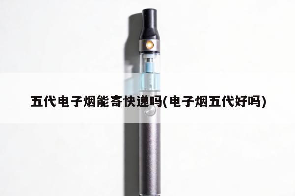 五代電子煙能寄快遞嗎(電子煙五代好嗎)