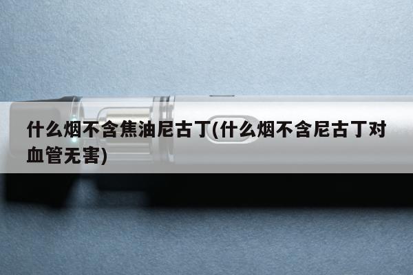 什麼煙不含焦油尼古丁(什麼煙不含尼古丁對血管無害)