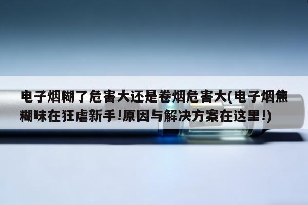 電子煙糊了危害大還是卷煙危害大(電子煙焦糊味在狂虐新手!原因與解決方案在這裏!)