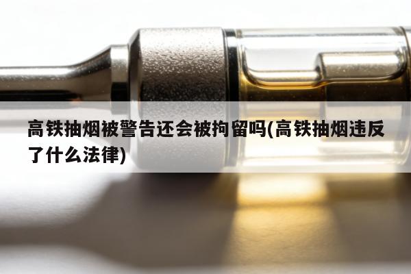 高鐵抽煙被警告還會被拘留嗎(高鐵抽煙違反了什麼法律)