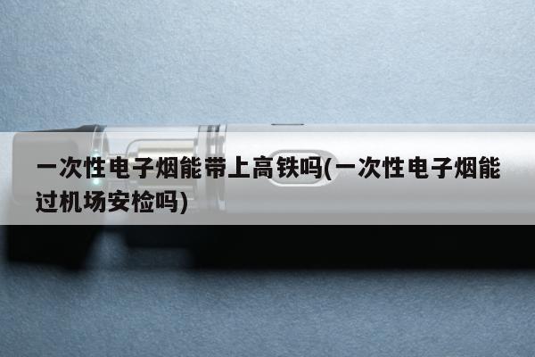 一次性電子煙能帶上高鐵嗎(一次性電子煙能過機場安檢嗎)