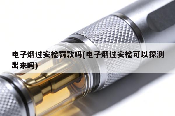 電子煙過安檢罰款嗎(電子煙過安檢可以探測出來嗎)