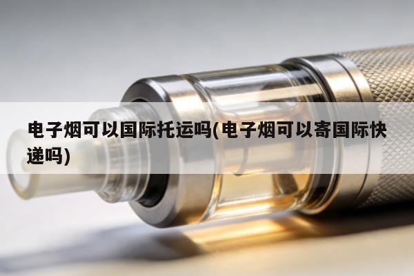 電子煙可以國際托運嗎(電子煙可以寄國際快遞嗎)