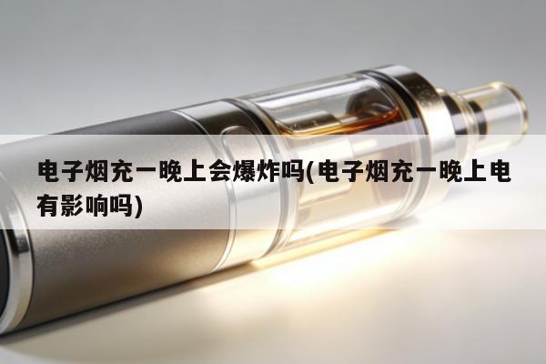 電子煙充一晚上會爆炸嗎(電子煙充一晚上電有影響嗎)