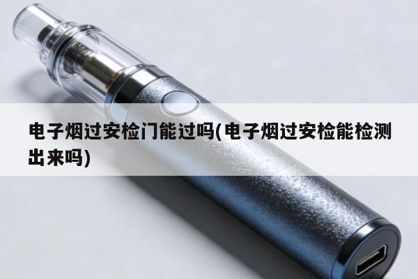 電子煙過安檢門能過嗎(電子煙過安檢能檢測出來嗎)