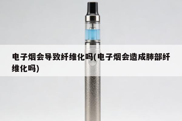 電子煙會導致纖維化嗎(電子煙會造成肺部纖維化嗎)