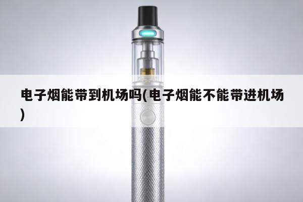 電子煙能帶到機場嗎(電子煙能不能帶進機場)