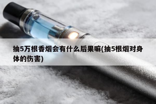 抽5萬根香煙會有什麼後果嘛(抽5根煙對身體的傷害)