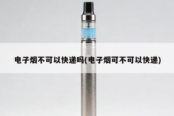 電子煙不可以快遞嗎(電子煙可不可以快遞)
