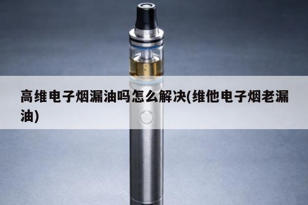 高維電子煙漏油嗎怎麼解決(維他電子煙老漏油)