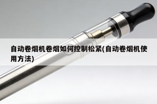 自動卷煙機卷煙如何控制松緊(自動卷煙機使用方法)