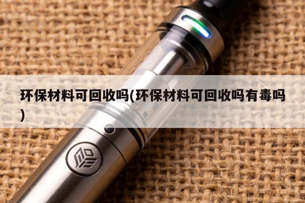 環保材料可回收嗎(環保材料可回收嗎有毒嗎)