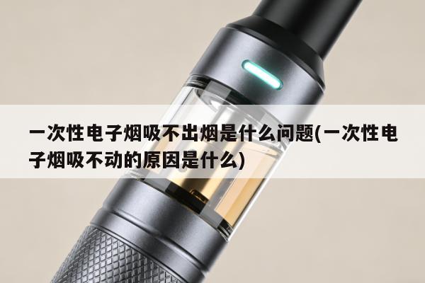 一次性電子煙吸不出煙是什麼問題(一次性電子煙吸不動的原因是什麼)