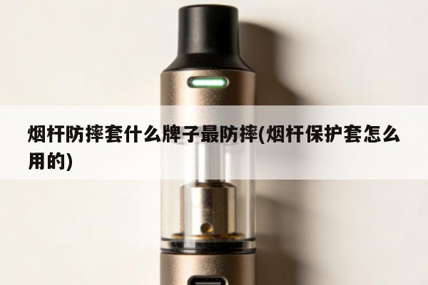 煙桿防摔套什麼牌子最防摔(煙桿保護套怎麼用的)