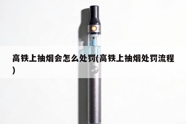 高鐵上抽煙會怎麼處罰(高鐵上抽煙處罰流程)