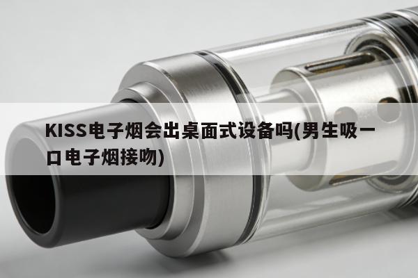 KISS電子煙會出桌面式設備嗎(男生吸一口電子煙接吻)