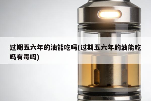 過期五六年的油能吃嗎(過期五六年的油能吃嗎有毒嗎)