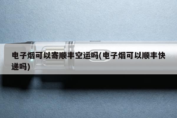 電子煙可以寄順豐空運嗎(電子煙可以順豐快遞嗎)