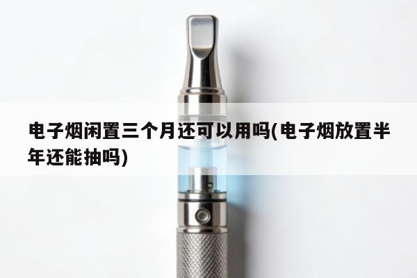 電子煙閑置三個月還可以用嗎(電子煙放置半年還能抽嗎)