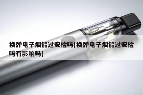 換彈電子煙能過安檢嗎(換彈電子煙能過安檢嗎有影響嗎)