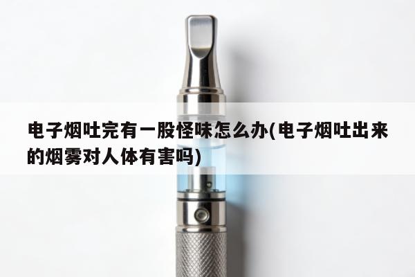 電子煙吐完有一股怪味怎麼辦(電子煙吐出來的煙霧對人體有害嗎)